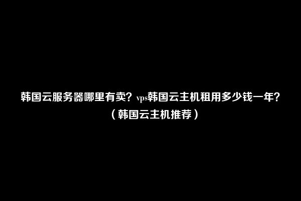 韩国云服务器哪里有卖？vps韩国云主机租用多少钱一年？（韩国云主机推荐）
