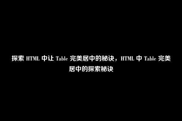 探索 HTML 中让 Table 完美居中的秘诀，HTML 中 Table 完美居中的探索秘诀