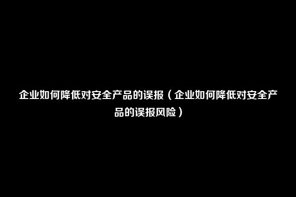 企业如何降低对安全产品的误报（企业如何降低对安全产品的误报风险）