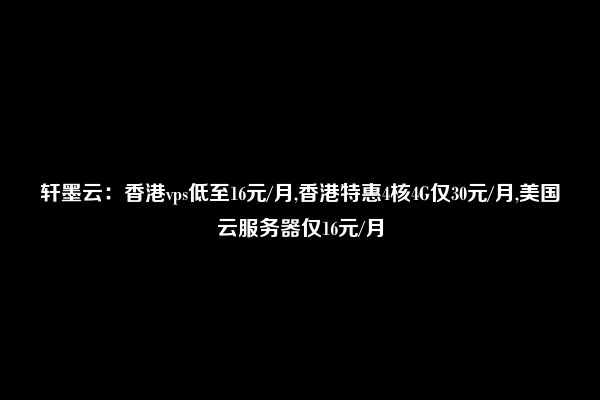 轩墨云：香港vps低至16元/月,香港特惠4核4G仅30元/月,美国云服务器仅16元/月