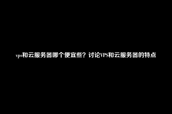 vps和云服务器哪个便宜些？讨论VPS和云服务器的特点