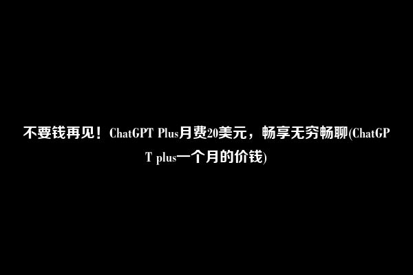 不要钱再见！ChatGPT Plus月费20美元，畅享无穷畅聊(ChatGPT plus一个月的价钱)