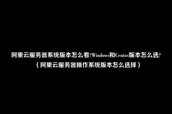 阿里云服务器系统版本怎么看?Windows和Centos版本怎么选?（阿里云服务器操作系统版本怎么选择）