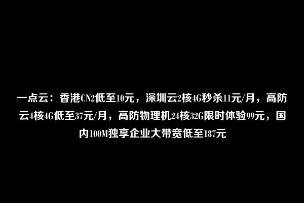 一点云：香港CN2低至10元，深圳云2核4G秒杀11元/月，高防云4核4G低至37元/月，高防物理机24核32G限时体验99元，国内100M独享企业大带宽低至187元