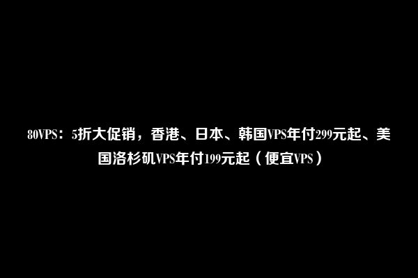 80VPS：5折大促销，香港、日本、韩国VPS年付299元起、美国洛杉矶VPS年付199元起（便宜VPS）