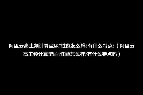 阿里云高主频计算型hfc7性能怎么样?有什么特点?（阿里云高主频计算型hfc7性能怎么样?有什么特点吗）