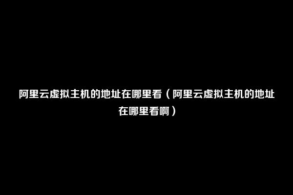 阿里云虚拟主机的地址在哪里看（阿里云虚拟主机的地址在哪里看啊）