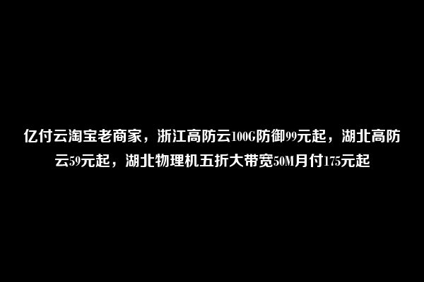 亿付云淘宝老商家，浙江高防云100G防御99元起，湖北高防云59元起，湖北物理机五折大带宽50M月付175元起