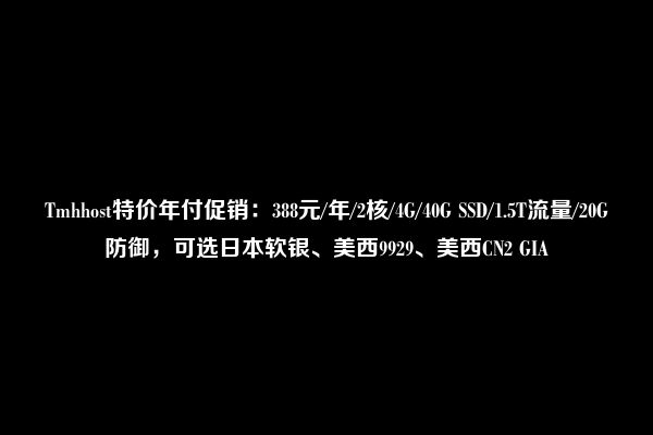 Tmhhost特价年付促销：388元/年/2核/4G/40G SSD/1.5T流量/20G防御，可选日本软银、美西9929、美西CN2 GIA