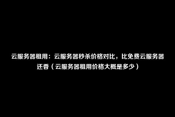 云服务器租用：云服务器秒杀价格对比，比免费云服务器还香（云服务器租用价格大概是多少）