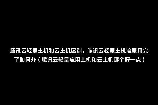 腾讯云轻量主机和云主机区别，腾讯云轻量主机流量用完了如何办（腾讯云轻量应用主机和云主机哪个好一点）