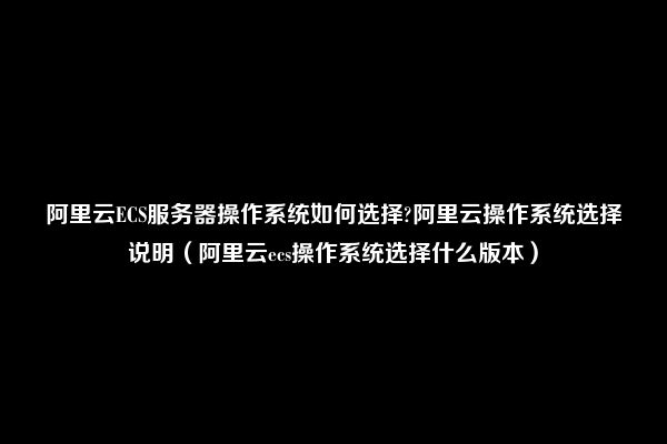 阿里云ECS服务器操作系统如何选择?阿里云操作系统选择说明（阿里云ecs操作系统选择什么版本）