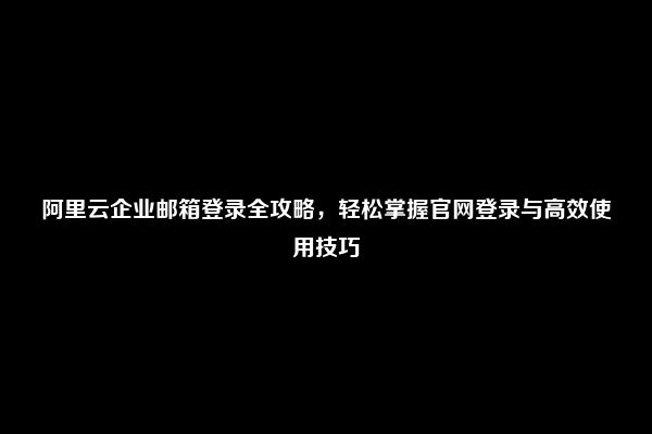 阿里云企业邮箱登录全攻略，轻松掌握官网登录与高效使用技巧