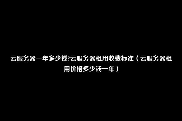 云服务器一年多少钱?云服务器租用收费标准（云服务器租用价格多少钱一年）