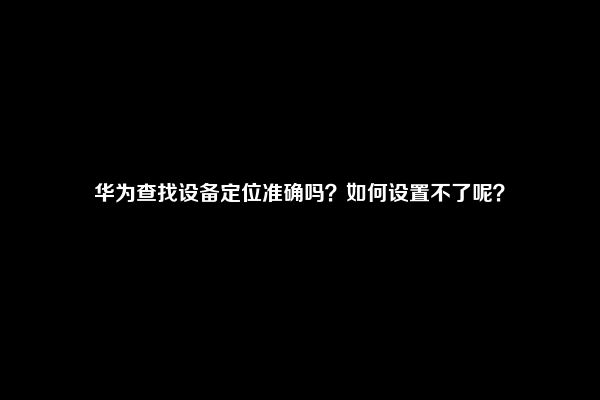 华为查找设备定位准确吗？如何设置不了呢？