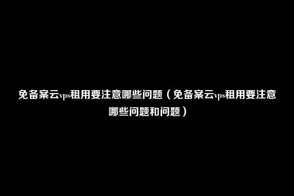 免备案云vps租用要注意哪些问题（免备案云vps租用要注意哪些问题和问题）