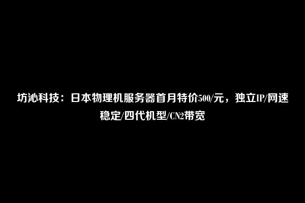 坊沁科技：日本物理机服务器首月特价500/元，独立IP/网速稳定/四代机型/CN2带宽