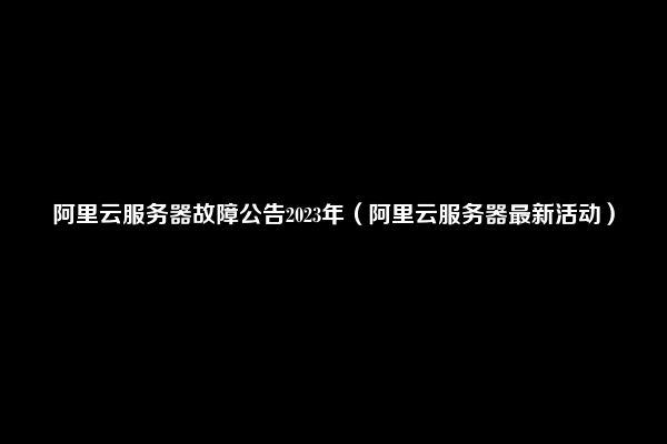 阿里云服务器故障公告2023年（阿里云服务器最新活动）