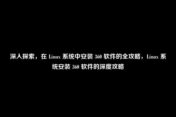 深入探索，在 Linux 系统中安装 360 软件的全攻略，Linux 系统安装 360 软件的深度攻略