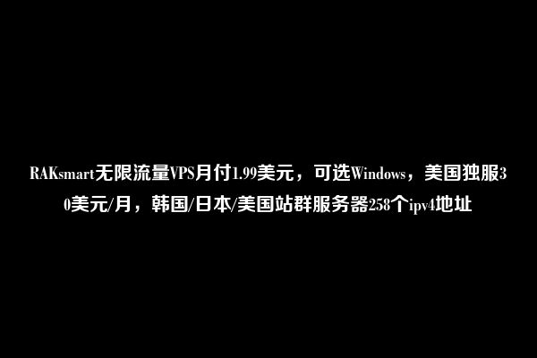 RAKsmart无限流量VPS月付1.99美元，可选Windows，美国独服30美元/月，韩国/日本/美国站群服务器258个ipv4地址