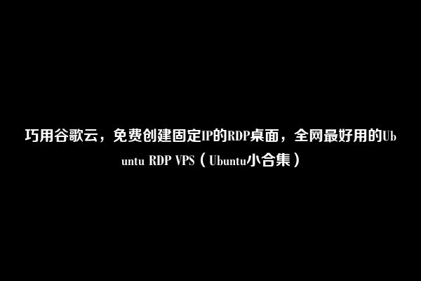 巧用谷歌云，免费创建固定IP的RDP桌面，全网最好用的Ubuntu RDP VPS（Ubuntu小合集）