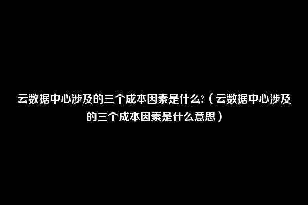 云数据中心涉及的三个成本因素是什么?（云数据中心涉及的三个成本因素是什么意思）