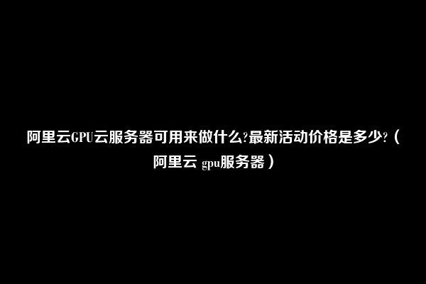 阿里云GPU云服务器可用来做什么?最新活动价格是多少?（阿里云 gpu服务器）