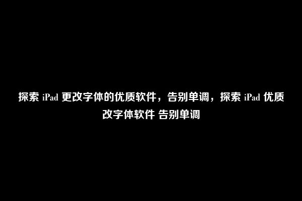 探索 iPad 更改字体的优质软件，告别单调，探索 iPad 优质改字体软件 告别单调