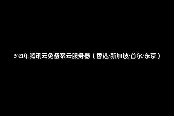 2023年腾讯云免备案云服务器（香港/新加坡/首尔/东京）