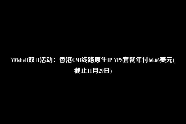 VMshell双11活动：香港CMI线路原生IP VPS套餐年付66.66美元(截止11月29日)