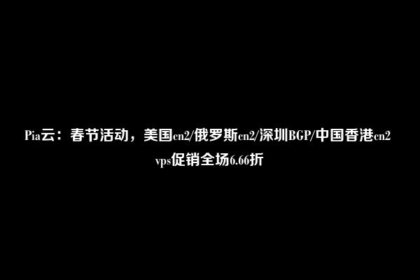 Pia云：春节活动，美国cn2/俄罗斯cn2/深圳BGP/中国香港cn2 vps促销全场6.66折