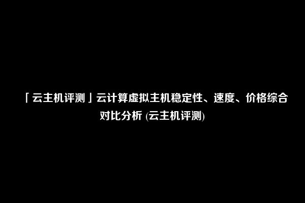 「云主机评测」云计算虚拟主机稳定性、速度、价格综合对比分析 (云主机评测)