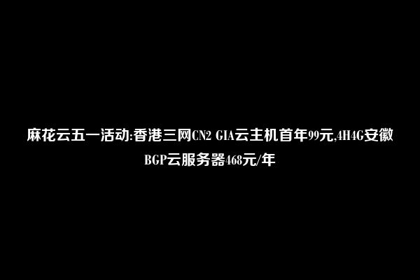 麻花云五一活动:香港三网CN2 GIA云主机首年99元,4H4G安徽BGP云服务器468元/年