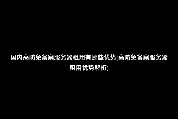 国内高防免备案服务器租用有哪些优势(高防免备案服务器租用优势解析)