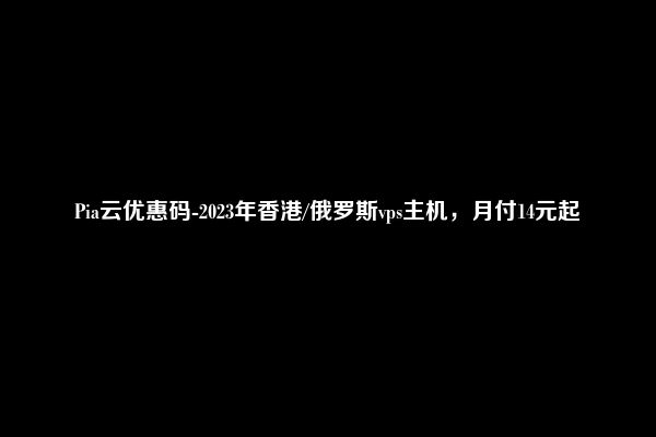 Pia云优惠码-2023年香港/俄罗斯vps主机，月付14元起