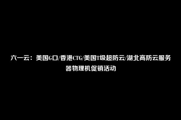 六一云：美国G口/香港CTG/美国T级超防云/湖北高防云服务器物理机促销活动