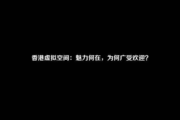 香港虚拟空间：魅力何在，为何广受欢迎？