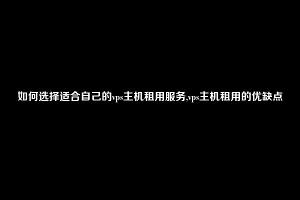 如何选择适合自己的vps主机租用服务,vps主机租用的优缺点