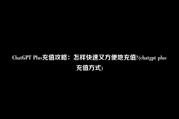 ChatGPT Plus充值攻略：怎样快速又方便地充值?(chatgpt plus充值方式)