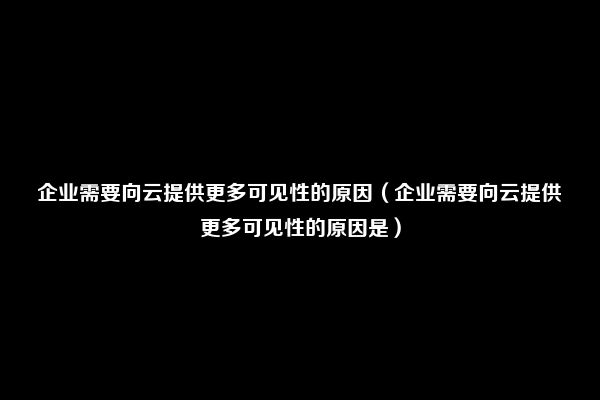 企业需要向云提供更多可见性的原因（企业需要向云提供更多可见性的原因是）