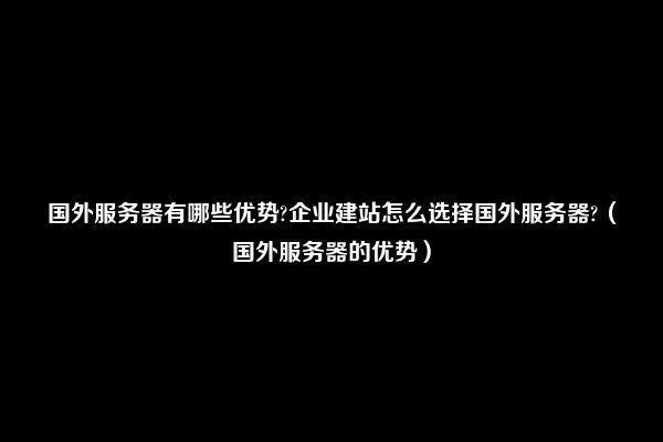 国外服务器有哪些优势?企业建站怎么选择国外服务器?（国外服务器的优势）