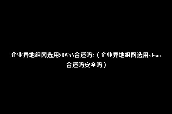 企业异地组网选用SDWAN合适吗?（企业异地组网选用sdwan合适吗安全吗）