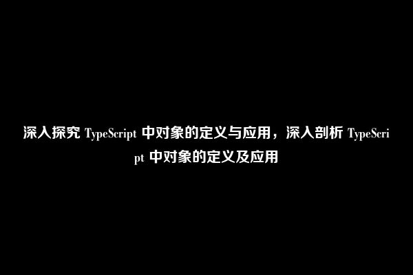 深入探究 TypeScript 中对象的定义与应用，深入剖析 TypeScript 中对象的定义及应用