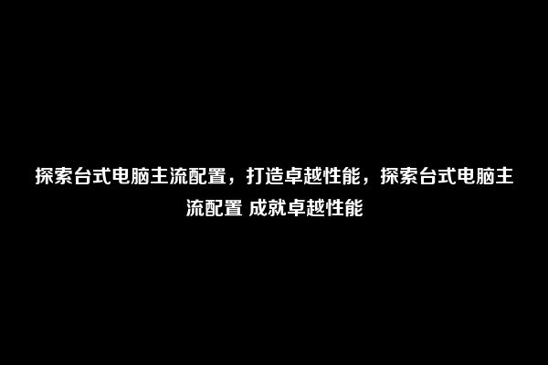 探索台式电脑主流配置，打造卓越性能，探索台式电脑主流配置 成就卓越性能