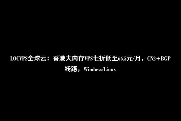 LOCVPS全球云：香港大内存VPS七折低至66.5元/月，CN2+BGP线路，Windows/Linux