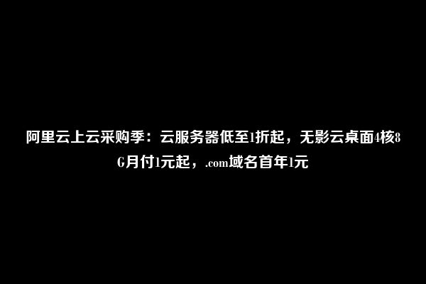 阿里云上云采购季：云服务器低至1折起，无影云桌面4核8G月付1元起，.com域名首年1元