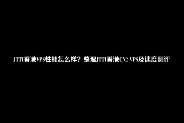 JTTI香港VPS性能怎么样？整理JTTI香港CN2 VPS及速度测评