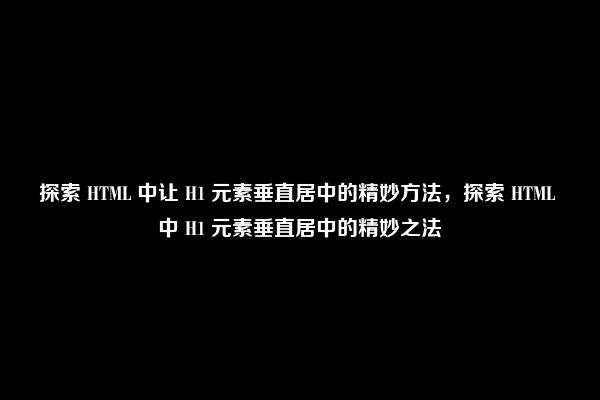 探索 HTML 中让 H1 元素垂直居中的精妙方法，探索 HTML 中 H1 元素垂直居中的精妙之法