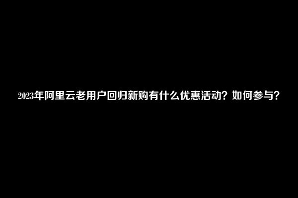 2023年阿里云老用户回归新购有什么优惠活动？如何参与？