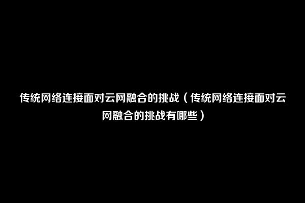 传统网络连接面对云网融合的挑战（传统网络连接面对云网融合的挑战有哪些）